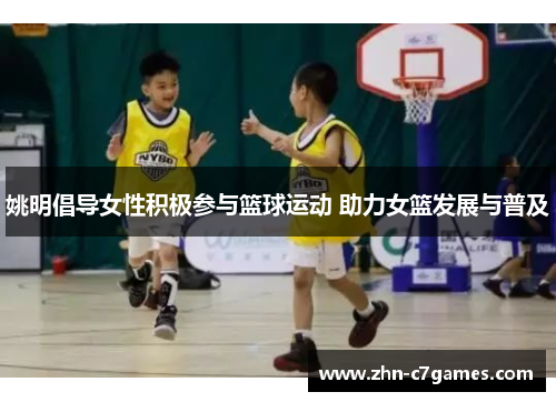 姚明倡导女性积极参与篮球运动 助力女篮发展与普及