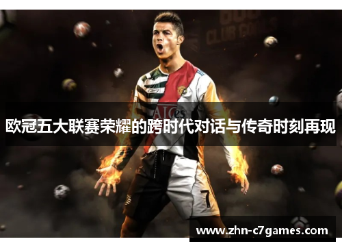 欧冠五大联赛荣耀的跨时代对话与传奇时刻再现
