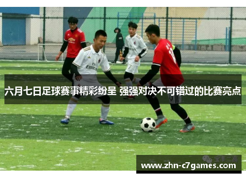 六月七日足球赛事精彩纷呈 强强对决不可错过的比赛亮点