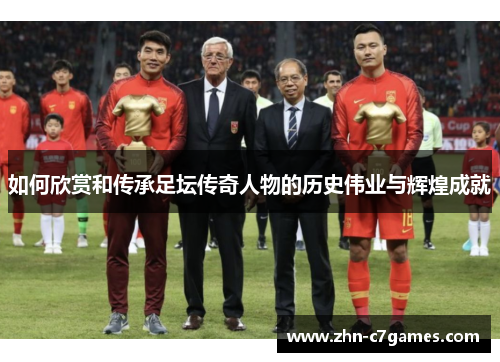如何欣赏和传承足坛传奇人物的历史伟业与辉煌成就