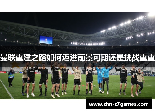 曼联重建之路如何迈进前景可期还是挑战重重