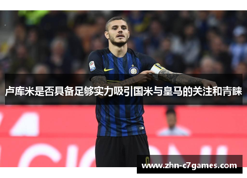 卢库米是否具备足够实力吸引国米与皇马的关注和青睐