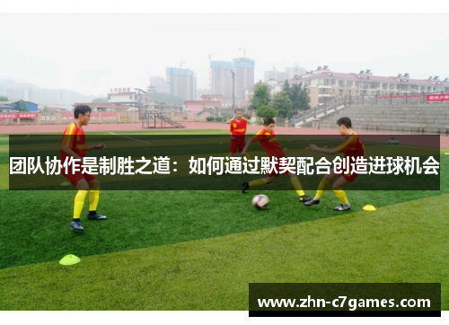 团队协作是制胜之道：如何通过默契配合创造进球机会