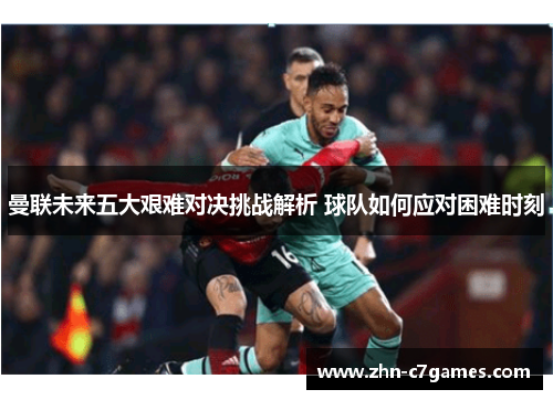 曼联未来五大艰难对决挑战解析 球队如何应对困难时刻 曼联未来五大艰难对决挑战解析 球队如何应对困难时刻