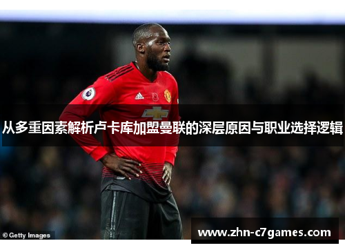 从多重因素解析卢卡库加盟曼联的深层原因与职业选择逻辑 从多重因素解析卢卡库加盟曼联的深层原因与职业选择逻辑